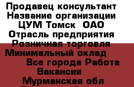 Продавец-консультант › Название организации ­ ЦУМ Томск, ОАО › Отрасль предприятия ­ Розничная торговля › Минимальный оклад ­ 20 000 - Все города Работа » Вакансии   . Мурманская обл.,Полярные Зори г.